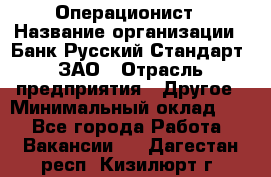 Операционист › Название организации ­ Банк Русский Стандарт, ЗАО › Отрасль предприятия ­ Другое › Минимальный оклад ­ 1 - Все города Работа » Вакансии   . Дагестан респ.,Кизилюрт г.